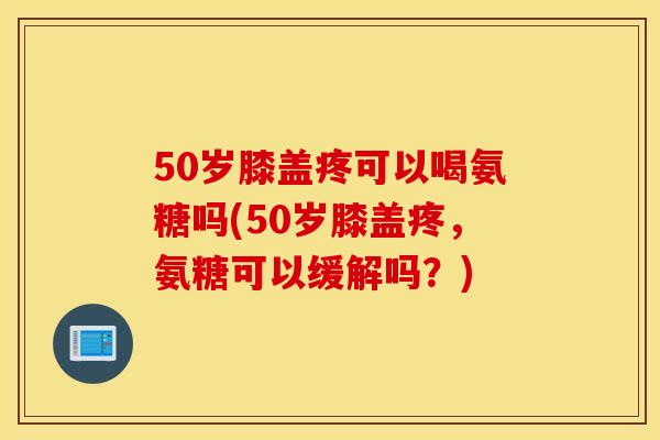 50岁膝盖疼可以喝氨糖吗(50岁膝盖疼，氨糖可以缓解吗？)