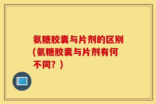 氨糖胶囊与片剂的区别(氨糖胶囊与片剂有何不同？)