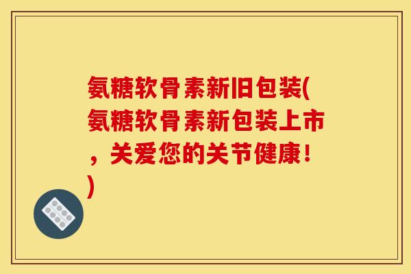 氨糖软骨素新旧包装(氨糖软骨素新包装上市，关爱您的关节健康！)