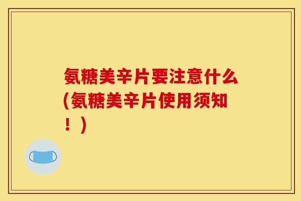 氨糖美辛片要注意什么(氨糖美辛片使用须知！)