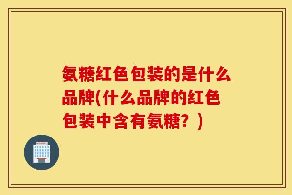氨糖红色包装的是什么品牌(什么品牌的红色包装中含有氨糖？)