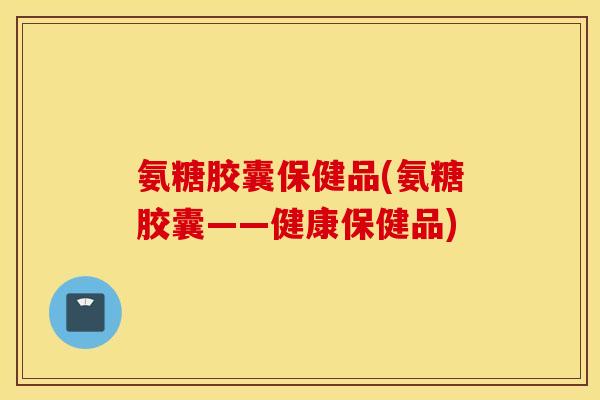 氨糖胶囊保健品(氨糖胶囊——健康保健品)
