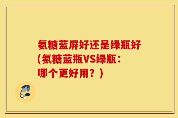 氨糖蓝屏好还是绿瓶好(氨糖蓝瓶VS绿瓶：哪个更好用？)