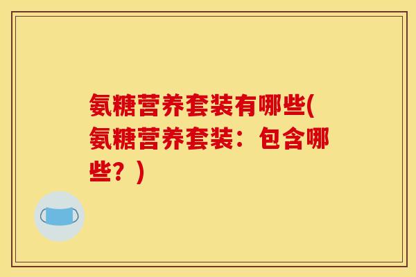氨糖营养套装有哪些(氨糖营养套装:包含哪些?) 氨糖营养套装有哪些(氨糖营养套装:包含哪些?)