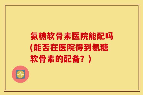 氨糖软骨素医院能配吗(能否在医院得到氨糖软骨素的配备？)