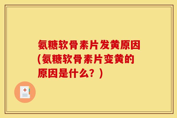 氨糖软骨素片发黄原因(氨糖软骨素片变黄的原因是什么？)