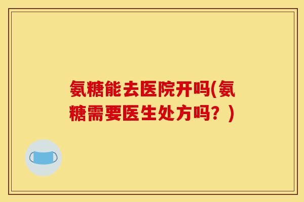 氨糖能去医院开吗(氨糖需要医生处方吗？)