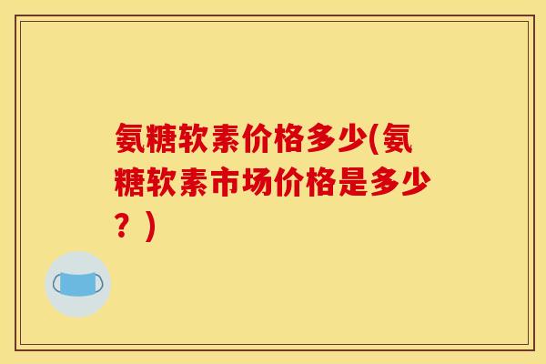 氨糖软素价格多少(氨糖软素市场价格是多少?) 氨糖软素价格多少(氨糖软素市场价格是多少?)
