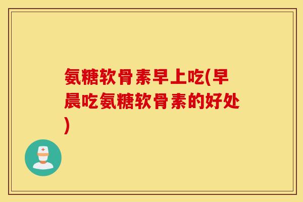 氨糖软骨素早上吃(早晨吃氨糖软骨素的好处)