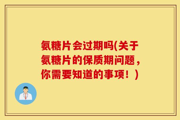 氨糖片会过期吗(关于氨糖片的保质期问题，你需要知道的事项！)