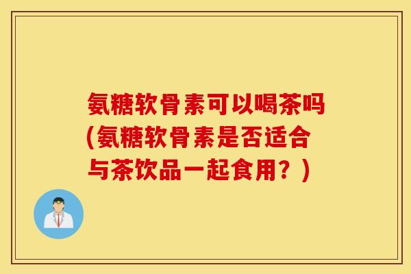 氨糖软骨素可以喝茶吗(氨糖软骨素是否适合与茶饮品一起食用？)
