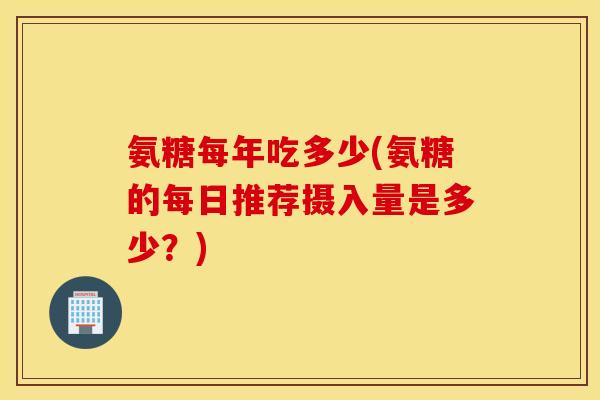 氨糖每年吃多少(氨糖的每日推荐摄入量是多少？)