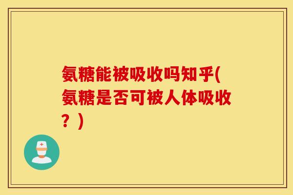 氨糖能被吸收吗知乎(氨糖是否可被人体吸收？)