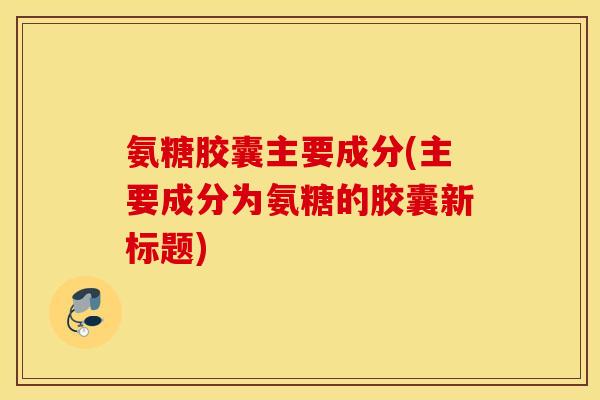 氨糖胶囊主要成分(主要成分为氨糖的胶囊新标题)