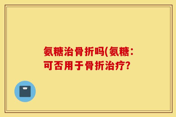 氨糖治骨折吗(氨糖：可否用于骨折治疗？