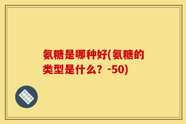 氨糖是哪种好(氨糖的类型是什么？-50)