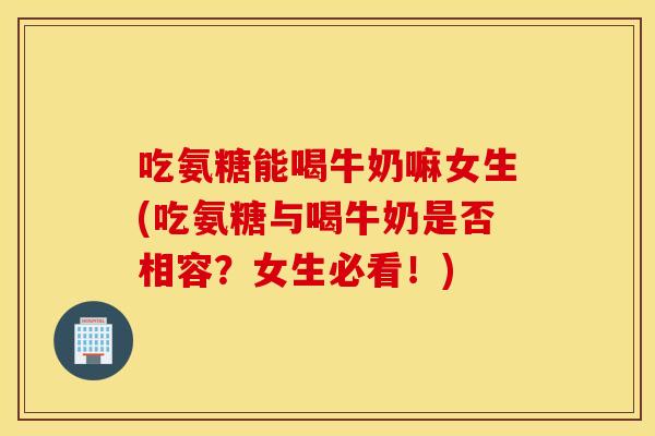 吃氨糖能喝牛奶嘛女生(吃氨糖与喝牛奶是否相容？女生必看！)