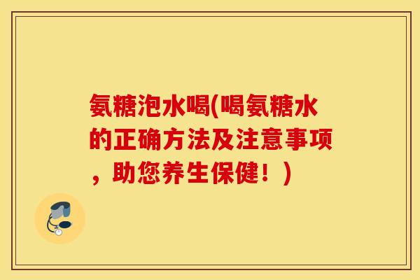 氨糖泡水喝(喝氨糖水的正确方法及注意事项，助您养生保健！)