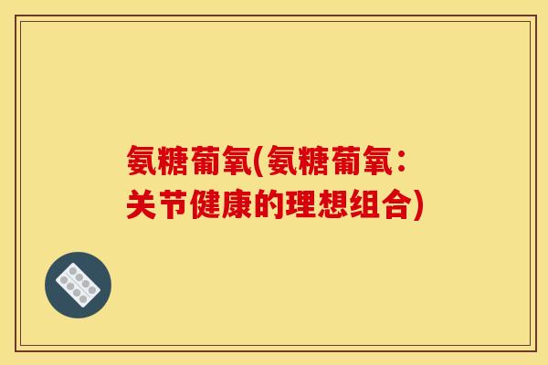 氨糖葡氧(氨糖葡氧：关节健康的理想组合)