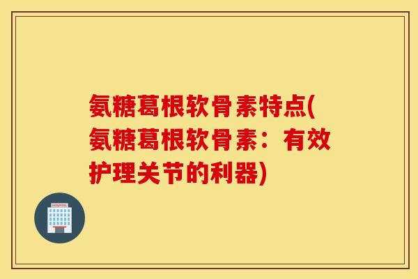 氨糖葛根软骨素特点(氨糖葛根软骨素：有效护理关节的利器)