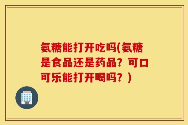 氨糖能打开吃吗(氨糖是食品还是药品？可口可乐能打开喝吗？)