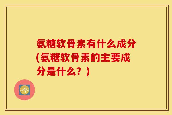 氨糖软骨素有什么成分(氨糖软骨素的主要成分是什么？)