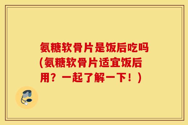 氨糖软骨片是饭后吃吗(氨糖软骨片适宜饭后用?一起了解一下!) 氨糖软骨片是饭后吃吗(氨糖软骨片适宜饭后用?一起了解一下!)