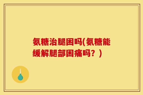 氨糖治腿困吗(氨糖能缓解腿部困痛吗？)