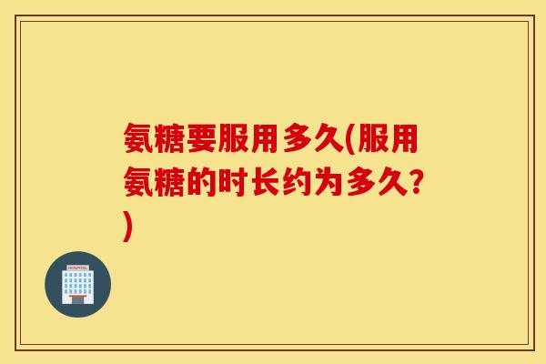 氨糖要服用多久(服用氨糖的时长约为多久？)
