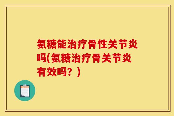 氨糖能治疗骨性关节炎吗(氨糖治疗骨关节炎有效吗？)