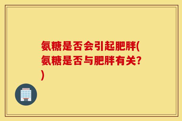 氨糖是否会引起肥胖(氨糖是否与肥胖有关？)