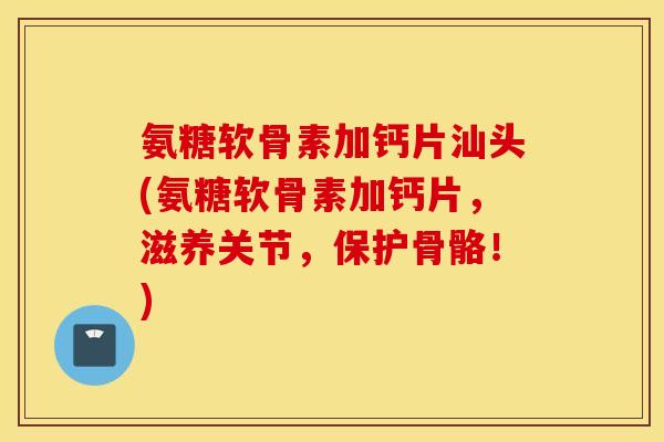 氨糖软骨素加钙片汕头(氨糖软骨素加钙片，滋养关节，保护骨骼！)