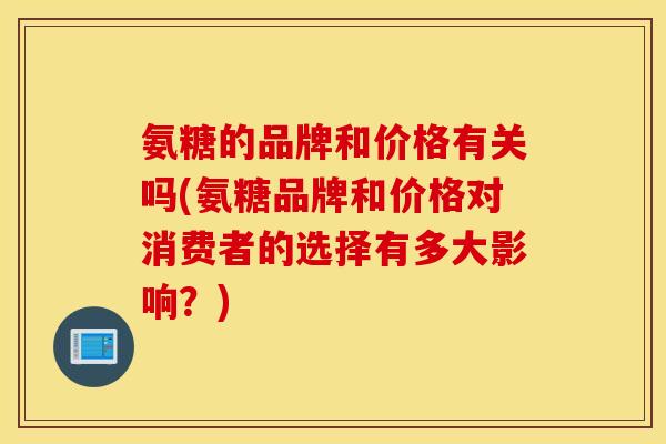氨糖的品牌和价格有关吗(氨糖品牌和价格对消费者的选择有多大影响?) 氨糖的品牌和价格有关吗(氨糖品牌和价格对消费者的选择有多大影响?)
