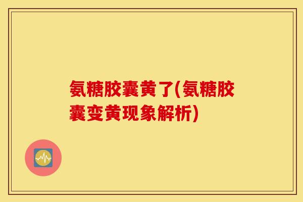 氨糖胶囊黄了(氨糖胶囊变黄现象解析)
