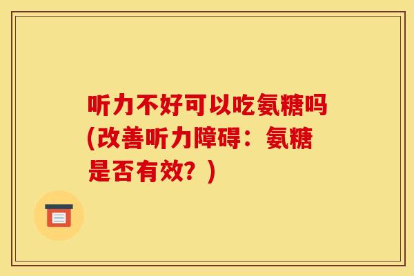 听力不好可以吃氨糖吗(改善听力障碍：氨糖是否有效？)