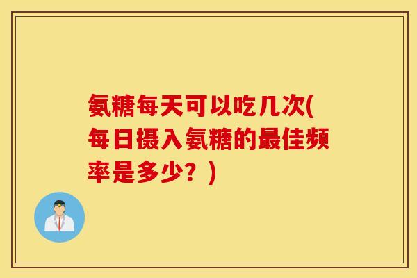 氨糖每天可以吃几次(每日摄入氨糖的最佳频率是多少？)