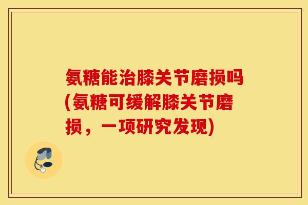 氨糖能治膝关节磨损吗(氨糖可缓解膝关节磨损，一项研究发现)