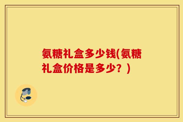 氨糖礼盒多少钱(氨糖礼盒价格是多少？)