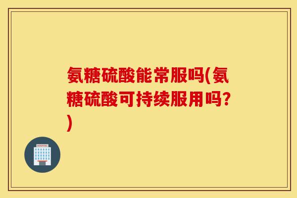 氨糖硫酸能常服吗(氨糖硫酸可持续服用吗？)