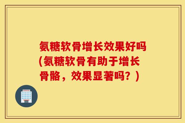 氨糖软骨增长效果好吗(氨糖软骨有助于增长骨骼,效果显著吗?) 氨糖软骨增长效果好吗(氨糖软骨有助于增长骨骼,效果显著吗?)