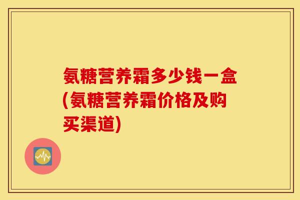 氨糖营养霜多少钱一盒(氨糖营养霜价格及购买渠道)