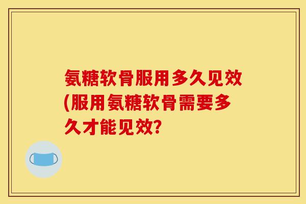 氨糖软骨服用多久见效(服用氨糖软骨需要多久才能见效？