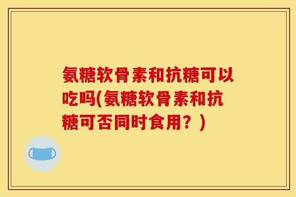 氨糖软骨素和抗糖可以吃吗(氨糖软骨素和抗糖可否同时食用？)