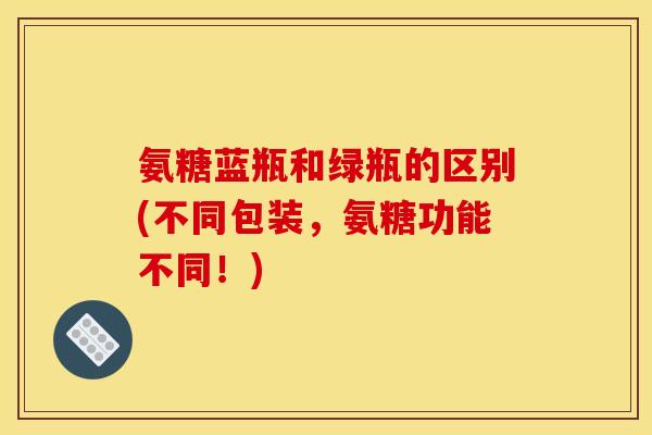 氨糖蓝瓶和绿瓶的区别(不同包装，氨糖功能不同！)