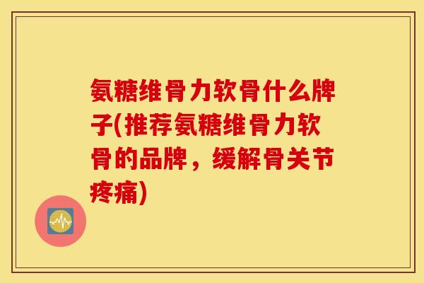 氨糖维骨力软骨什么牌子(推荐氨糖维骨力软骨的品牌，缓解骨关节疼痛)