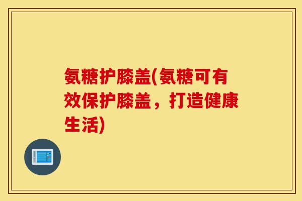氨糖护膝盖(氨糖可有效保护膝盖，打造健康生活)