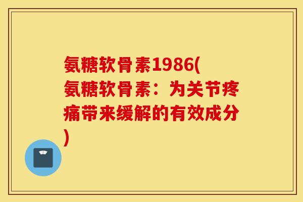 氨糖软骨素1986(氨糖软骨素：为关节疼痛带来缓解的有效成分)