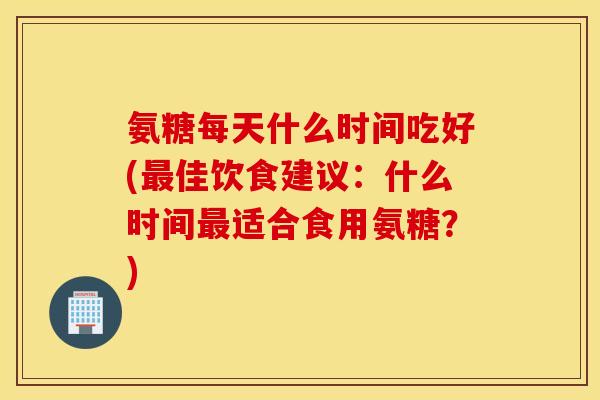 氨糖每天什么时间吃好(最佳饮食建议：什么时间最适合食用氨糖？)