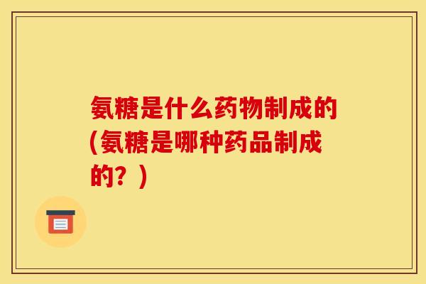 氨糖是什么药物制成的(氨糖是哪种药品制成的？)