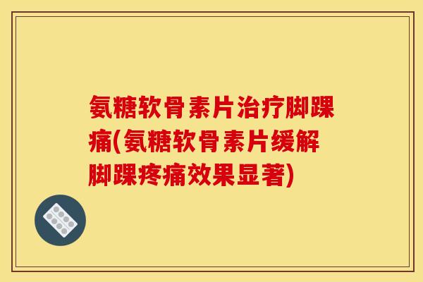 氨糖软骨素片治疗脚踝痛(氨糖软骨素片缓解脚踝疼痛效果显著)